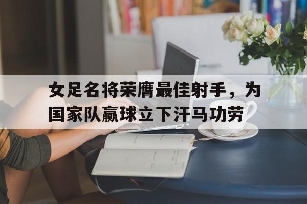 女足名将荣膺最佳射手，为国家队赢球立下汗马功劳